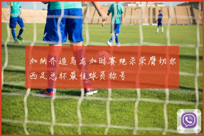 加纳乔造乌龙加时赛绝杀荣膺切尔西足总杯最佳球员称号