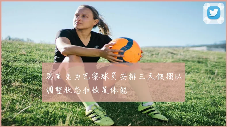 恩里克为巴黎球员安排三天假期以调整状态和恢复体能