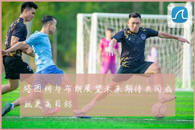 塔图姆与布朗展望未来期待共同成就更高目标