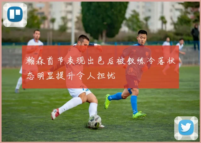 瀚森首节表现出色后被教练冷落状态明显提升令人担忧