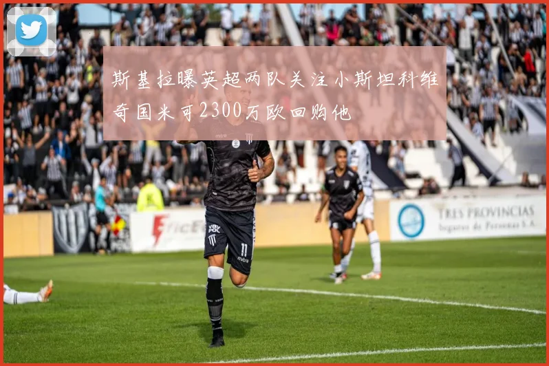 斯基拉曝英超两队关注小斯坦科维奇国米可2300万欧回购他