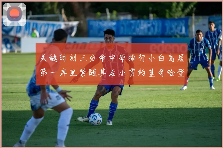 关键时刻三分命中率排行小白高居第一库里紧随其后小贾约基奇哈登表现不俗
