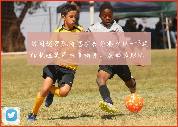刘闻超带队海港在教学赛中以4-3逆转取胜莱昂纳多梅开二度助力球队