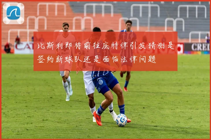 比斯利即将前往底特律引发猜测是签约新球队还是面临法律问题