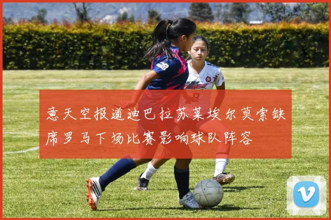 意天空报道迪巴拉苏莱埃尔莫索缺席罗马下场比赛影响球队阵容