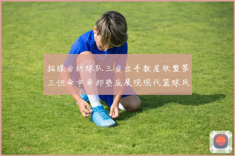 拓媒分析球队三分出手数居联盟第三但命中率却垫底展现现代篮球风格