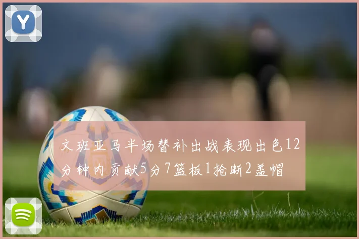 文班亚马半场替补出战表现出色12分钟内贡献5分7篮板1抢断2盖帽