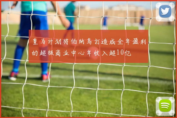 皇马计划将伯纳乌打造成全年盈利的超级商业中心年收入超10亿