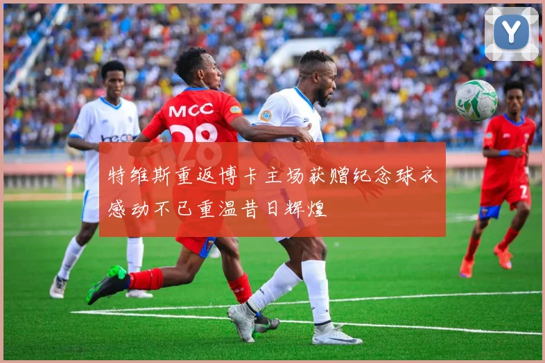 特维斯重返博卡主场获赠纪念球衣感动不已重温昔日辉煌