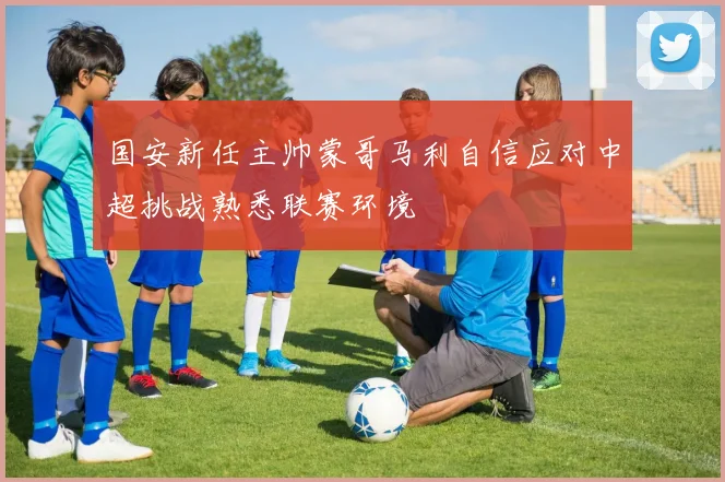 国安新任主帅蒙哥马利自信应对中超挑战熟悉联赛环境