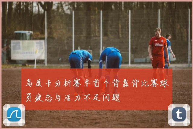 乌度卡分析赛季首个背靠背比赛球员疲态与活力不足问题