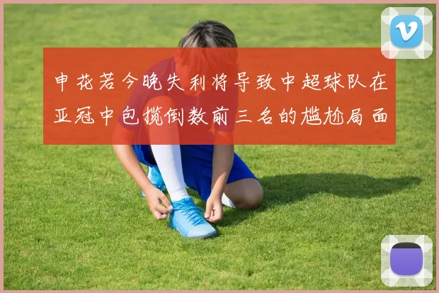 申花若今晚失利将导致中超球队在亚冠中包揽倒数前三名的尴尬局面