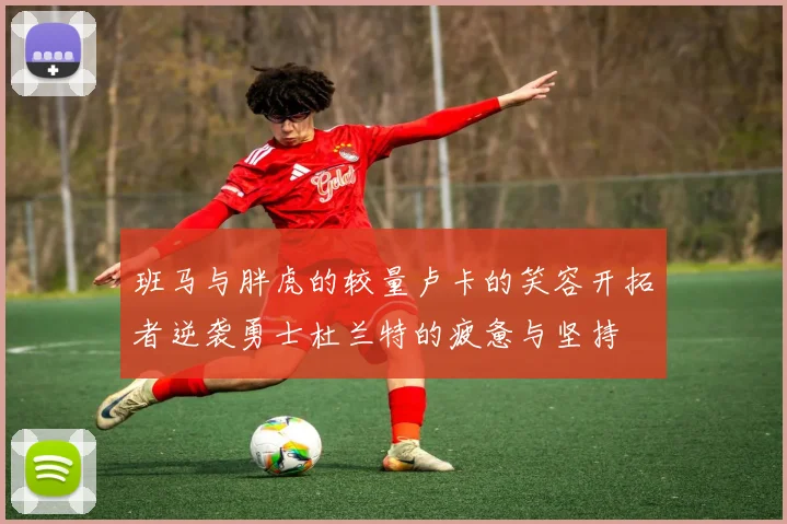 班马与胖虎的较量卢卡的笑容开拓者逆袭勇士杜兰特的疲惫与坚持