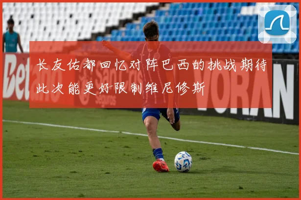 长友佑都回忆对阵巴西的挑战期待此次能更好限制维尼修斯