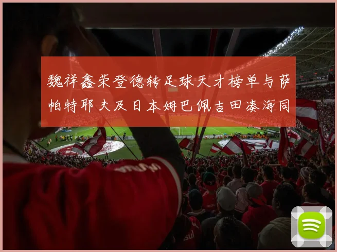 魏祥鑫荣登德转足球天才榜单与萨帕特耶夫及日本姆巴佩吉田凑海同列