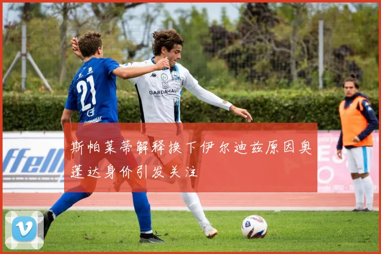 斯帕莱蒂解释换下伊尔迪兹原因奥蓬达身价引发关注
