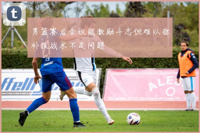 男篮赛后会议能激励斗志但难以弥补技战术不足问题