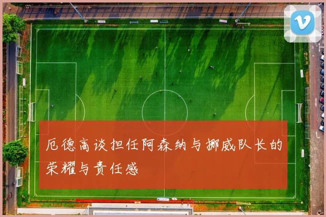 厄德高谈担任阿森纳与挪威队长的荣耀与责任感