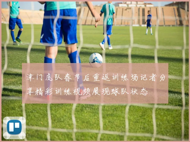 津门虎队春节后重返训练场记者分享精彩训练视频展现球队状态