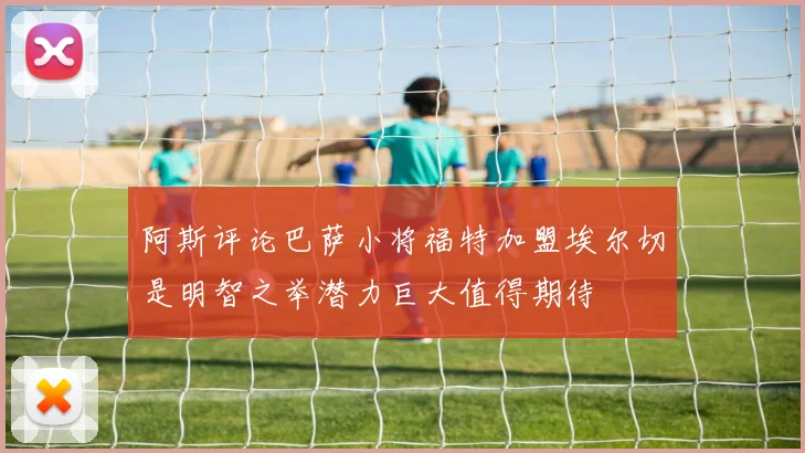 阿斯评论巴萨小将福特加盟埃尔切是明智之举潜力巨大值得期待