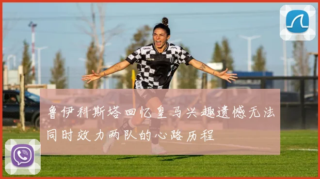 鲁伊科斯塔回忆皇马兴趣遗憾无法同时效力两队的心路历程