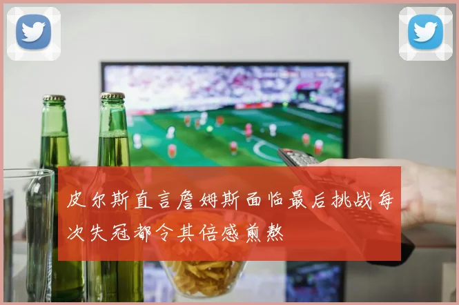 皮尔斯直言詹姆斯面临最后挑战每次失冠都令其倍感煎熬